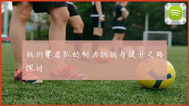 杭州攀岩队的耐力挑战与提升之路探讨