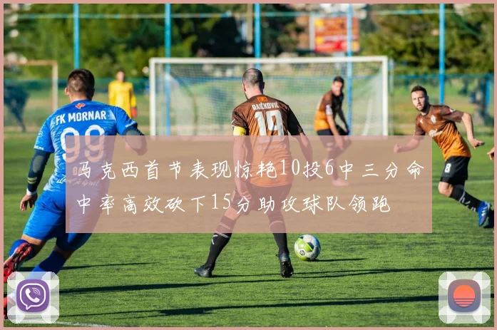 马克西首节表现惊艳10投6中三分命中率高效砍下15分助攻球队领跑