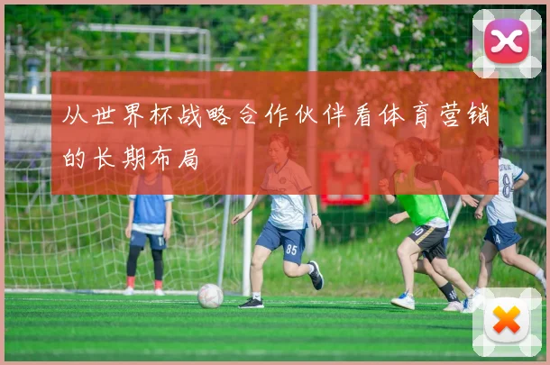 从世界杯战略合作伙伴看体育营销的长期布局