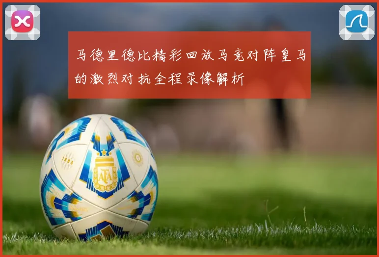 马德里德比精彩回放马竞对阵皇马的激烈对抗全程录像解析