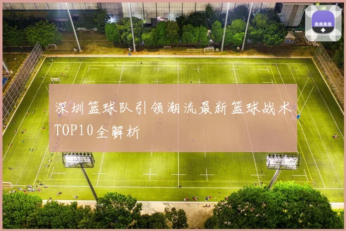 深圳篮球队引领潮流最新篮球战术TOP10全解析