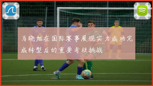 马晓旭在国际赛事展现实力成功完成转型后的重要考核挑战
