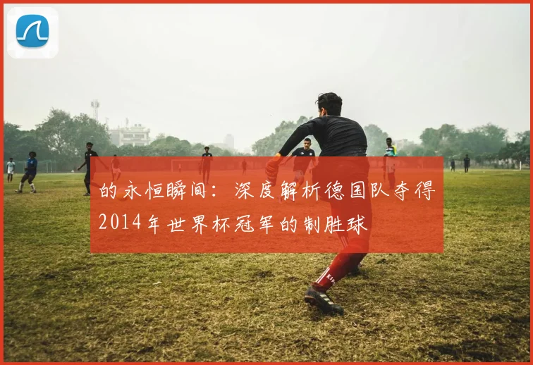 的永恒瞬间：深度解析德国队夺得2014年世界杯冠军的制胜球