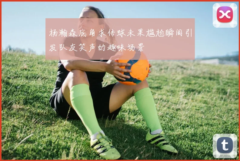 杨瀚森底角求传球未果尴尬瞬间引发队友笑声的趣味场景