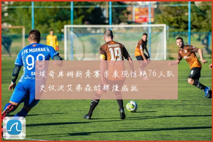 埃奇库姆新秀赛季表现惊艳76人队史仅次艾弗森的辉煌成就