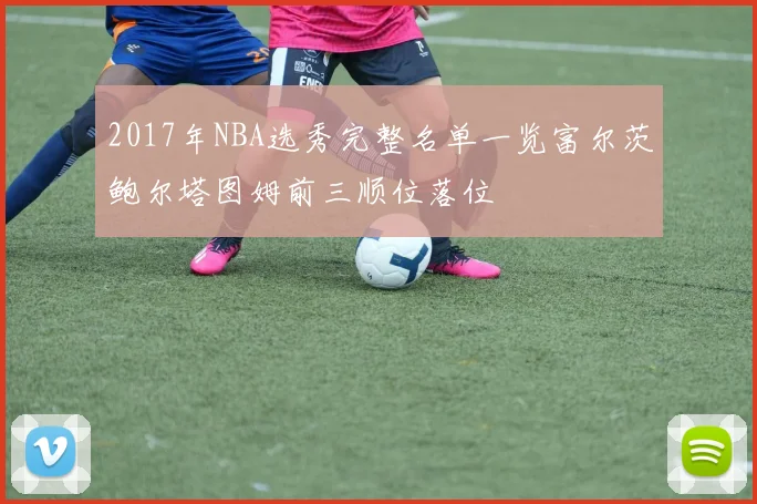 2017年NBA选秀完整名单一览富尔茨鲍尔塔图姆前三顺位落位
