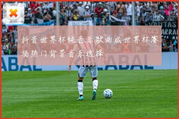 抖音世界杯纯音乐歌曲成世界杯赛场热门背景音乐选择