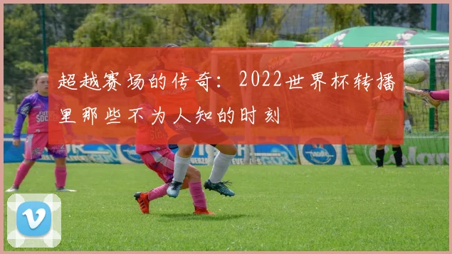 超越赛场的传奇：2022世界杯转播里那些不为人知的时刻