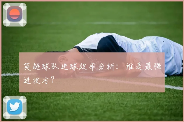 英超球队进球效率分析：谁是最强进攻方？