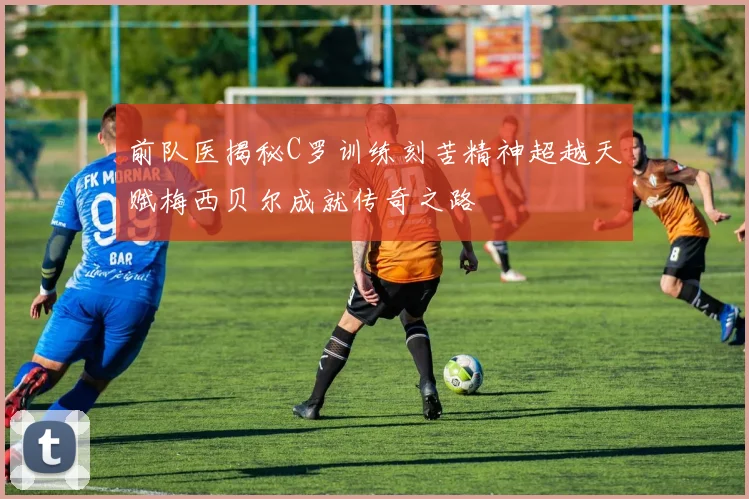 前队医揭秘C罗训练刻苦精神超越天赋梅西贝尔成就传奇之路